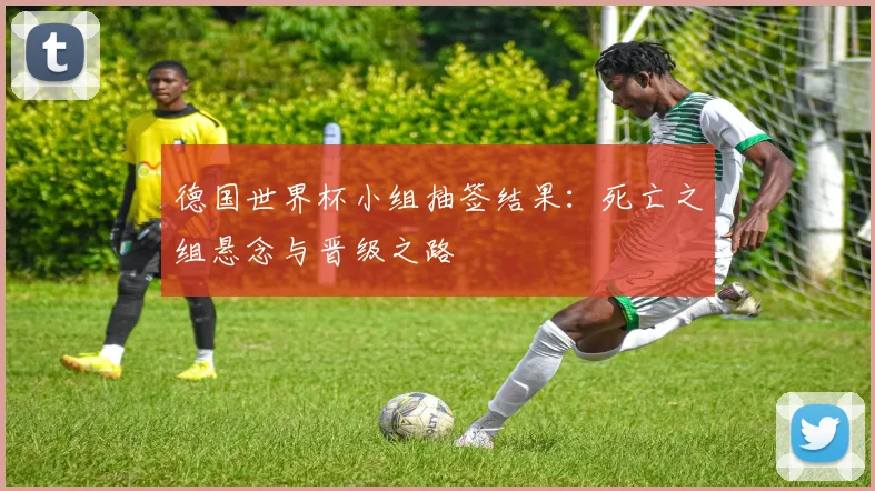 德国世界杯小组抽签结果:死亡之组悬念与晋级之路