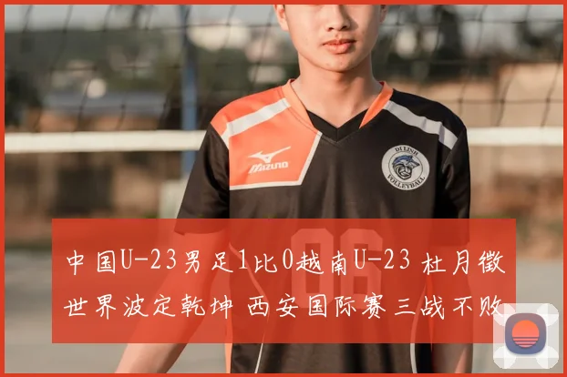 中国U-23男足1比0越南U-23 杜月徵世界波定乾坤 西安国际赛三战不败夺亚军
