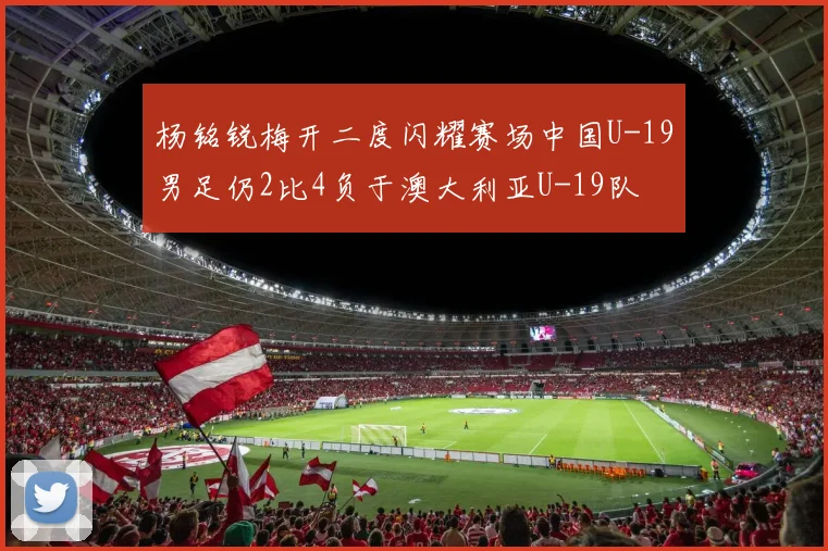 杨铭锐梅开二度闪耀赛场中国U-19男足仍2比4负于澳大利亚U-19队