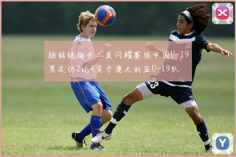 杨铭锐梅开二度闪耀赛场中国U-19男足仍2比4负于澳大利亚U-19队