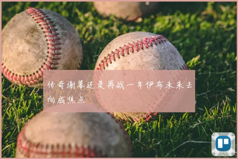 传奇谢幕还是再战一年伊布未来去向成焦点