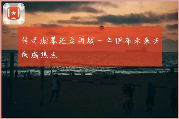 传奇谢幕还是再战一年伊布未来去向成焦点